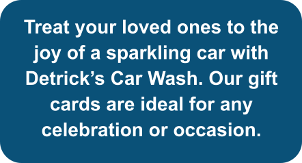 Treat your loved ones to the joy of a sparkling car with Detrick’s Car Wash. Our gift cards are ideal for any celebration or occasion.